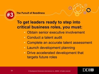 #3

The Pursuit of Readiness

To get leaders ready to step into
critical business roles, you must:
•
•
•
•
•

10

Obtain senior executive involvement
Conduct a talent audit
Complete an accurate talent assessment
Launch development planning
Drive accelerated development that
targets future roles

© Development Dimensions International, Inc., MMXIV. All rights reserved.

 