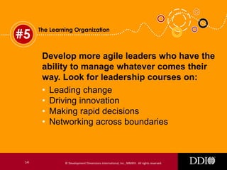 #5

The Learning Organization

Develop more agile leaders who have the
ability to manage whatever comes their
way. Look for leadership courses on:
• Leading change
• Driving innovation
• Making rapid decisions
• Networking across boundaries

14

© Development Dimensions International, Inc., MMXIV. All rights reserved.

 