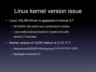 Linux kernel version issue 
• Linux VXLAN Driver is appeared in kernel 3.7 
– 2012/9/24, first patch was contributed to netdev. 
– I was really looking forward to Vyatta Core with 
kernel 3.7 and later. 
• Kernel version of VyOS Helium is 3.13.11 !! 
– HooooooooOOOO!!! WrrrrryyyyyyYYYYYYYYYY !!!!!!!! 
– Hydrogen is kernel 3.3 
6 
 