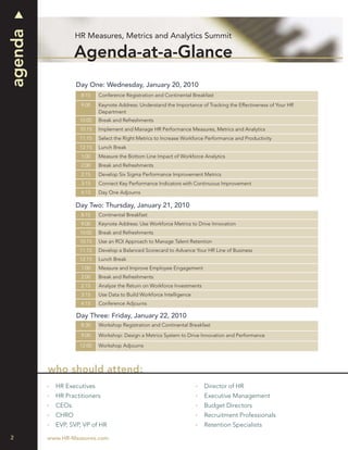 agenda
                  HR Measures, Metrics and Analytics Summit

                  Agenda-at-a-Glance
                  Day One: Wednesday, January 20, 2010
                    8:15   Conference Registration and Continental Breakfast
                    9:00   Keynote Address: Understand the Importance of Tracking the Effectiveness of Your HR
                           Department
                   10:00   Break and Refreshments
                   10:15   Implement and Manage HR Performance Measures, Metrics and Analytics
                   11:15   Select the Right Metrics to Increase Workforce Performance and Productivity
                   12:15   Lunch Break
                    1:00   Measure the Bottom Line Impact of Workforce Analytics
                    2:00   Break and Refreshments
                    2:15   Develop Six Sigma Performance Improvement Metrics
                    3:15   Connect Key Performance Indicators with Continuous Improvement
                    4:15   Day One Adjourns

                  Day Two: Thursday, January 21, 2010
                    8:15   Continental Breakfast
                    9:00   Keynote Address: Use Workforce Metrics to Drive Innovation
                   10:00   Break and Refreshments
                   10:15   Use an ROI Approach to Manage Talent Retention
                   11:15   Develop a Balanced Scorecard to Advance Your HR Line of Business
                   12:15   Lunch Break
                    1:00   Measure and Improve Employee Engagement
                    2:00   Break and Refreshments
                    2:15   Analyze the Return on Workforce Investments
                    3:15   Use Data to Build Workforce Intelligence
                    4:15   Conference Adjourns

                  Day Three: Friday, January 22, 2010
                    8:30   Workshop Registration and Continental Breakfast

                    9:00   Workshop: Design a Metrics System to Drive Innovation and Performance

                   12:00   Workshop Adjourns



         who should attend:
           HR Executives                                                 Director of HR
           HR Practitioners                                              Executive Management
           CEOs                                                          Budget Directors
           CHRO                                                          Recruitment Professionals
           EVP, SVP, VP of HR                                            Retention Specialists

2        www.HR-Measures.com
 