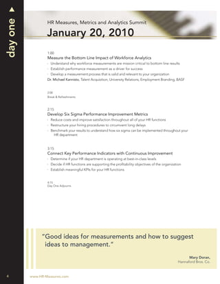 day one
                  HR Measures, Metrics and Analytics Summit

                  January 20, 2010
                  1:00
                  Measure the Bottom Line Impact of Workforce Analytics
                    Understand why workforce measurements are mission critical to bottom line results
                    Establish performance measurement as a driver for success
                    Develop a measurement process that is valid and relevant to your organization
                  Dr. Michael Kannisto, Talent Acquisition, University Relations, Employment Branding, BASF


                  2:00
                  Break & Refreshments



                  2:15
                  Develop Six Sigma Performance Improvement Metrics
                    Reduce costs and improve satisfaction throughout all of your HR functions
                    Restructure your hiring procedures to circumvent long delays
                    Benchmark your results to understand how six sigma can be implemented throughout your
                      HR department


                  3:15
                  Connect Key Performance Indicators with Continuous Improvement
                    Determine if your HR department is operating at best-in-class levels
                    Decide if HR functions are supporting the proﬁtability objectives of the organization
                    Establish meaningful KPIs for your HR functions


                  4:15
                  Day One Adjourns




               “Good ideas for measurements and how to suggest
                ideas to management.”
                                                                                                             Mary Doran,
                                                                                                       Hannaford Bros. Co.



4         www.HR-Measures.com
 