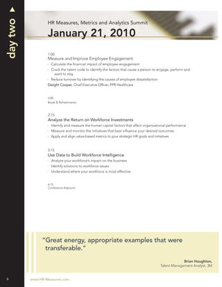 day two
                  HR Measures, Metrics and Analytics Summit

                  January 21, 2010
                  1:00
                  Measure and Improve Employee Engagement
                    Calculate the ﬁnancial impact of employee engagement
                    Crack the talent code to identify the factors that cause a person to engage, perform and
                      want to stay
                    Reduce turnover by identifying the causes of employee dissatisfaction
                  Dwight Cooper, Chief Executive Ofﬁcer, PPR Healthcare


                  2:00
                  Break & Refreshments



                  2:15
                  Analyze the Return on Workforce Investments
                    Identify and measure the human capital factors that affect organizational performance
                    Measure and monitor the initiatives that best inﬂuence your desired outcomes
                    Apply and align value-based metrics to your strategic HR goals and initiatives


                  3:15
                  Use Data to Build Workforce Intelligence
                    Analyze your workforce’s impact on the business
                    Identify solutions to workforce issues
                    Understand where your workforce is most effective


                  4:15
                  Conference Adjourns




               “Great energy, appropriate examples that were
                transferable.”
                                                                                                         Brian Houghton,
                                                                                            Talent Management Analyst, 3M


6         www.HR-Measures.com
 