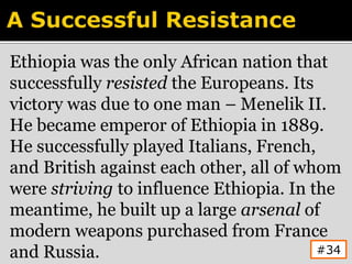 Ethiopia was the only African nation that
successfully resisted the Europeans. Its
victory was due to one man – Menelik II.
He became emperor of Ethiopia in 1889.
He successfully played Italians, French,
and British against each other, all of whom
were striving to influence Ethiopia. In the
meantime, he built up a large arsenal of
modern weapons purchased from France
and Russia. #34
 