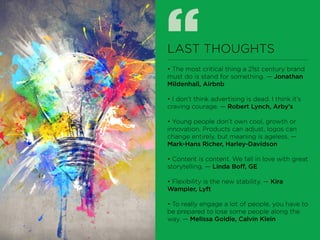 “LAST THOUGHTS
• The most critical thing a 21st century brand
must do is stand for something. — Jonathan
Mildenhall, Airbnb
• I don’t think advertising is dead. I think it’s
craving courage. — Robert Lynch, Arby’s
• Young people don’t own cool, growth or
innovation. Products can adjust, logos can
change entirely, but meaning is ageless. —
Mark-Hans Richer, Harley-Davidson
• Content is content. We fall in love with great
storytelling. — Linda Boff, GE
• Flexibility is the new stability. — Kira
Wampler, Lyft
• To really engage a lot of people, you have to
be prepared to lose some people along the
way. — Melissa Goldie, Calvin Klein
 