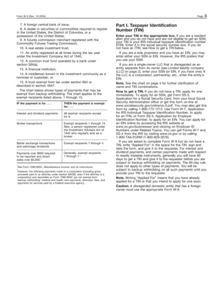 Form W-9 (Rev. 10-2004)                                                                                                                     Page   3

   7. A foreign central bank of issue,                                              Part I. Taxpayer Identification
   8. A dealer in securities or commodities required to register                    Number (TIN)
in the United States, the District of Columbia, or a
possession of the United States,                                                    Enter your TIN in the appropriate box. If you are a resident
   9. A futures commission merchant registered with the                             alien and you do not have and are not eligible to get an SSN,
Commodity Futures Trading Commission,                                               your TIN is your IRS individual taxpayer identification number
                                                                                    (ITIN). Enter it in the social security number box. If you do
  10. A real estate investment trust,                                               not have an ITIN, see How to get a TIN below.
   11. An entity registered at all times during the tax year                           If you are a sole proprietor and you have an EIN, you may
under the Investment Company Act of 1940,                                           enter either your SSN or EIN. However, the IRS prefers that
   12. A common trust fund operated by a bank under                                 you use your SSN.
section 584(a),                                                                        If you are a single-owner LLC that is disregarded as an
  13. A financial institution,                                                      entity separate from its owner (see Limited liability company
                                                                                    (LLC) on page 2), enter your SSN (or EIN, if you have one). If
  14. A middleman known in the investment community as a                            the LLC is a corporation, partnership, etc., enter the entity’s
nominee or custodian, or                                                            EIN.
  15. A trust exempt from tax under section 664 or                                  Note. See the chart on page 4 for further clarification of
described in section 4947.                                                          name and TIN combinations.
  The chart below shows types of payments that may be                               How to get a TIN. If you do not have a TIN, apply for one
exempt from backup withholding. The chart applies to the                            immediately. To apply for an SSN, get Form SS-5,
exempt recipients listed above, 1 through 15.                                       Application for a Social Security Card, from your local Social
IF the payment is for . . .                 THEN the payment is exempt              Security Administration office or get this form on-line at
                                            for . . .                               www.socialsecurity.gov/online/ss-5.pdf. You may also get this
                                                                                    form by calling 1-800-772-1213. Use Form W-7, Application
Interest and dividend payments              All exempt recipients except            for IRS Individual Taxpayer Identification Number, to apply
                                            for 9                                   for an ITIN, or Form SS-4, Application for Employer
                                                                                    Identification Number, to apply for an EIN. You can apply for
Broker transactions                         Exempt recipients 1 through 13.         an EIN online by accessing the IRS website at
                                            Also, a person registered under         www.irs.gov/businesses/ and clicking on Employer ID
                                            the Investment Advisers Act of          Numbers under Related Topics. You can get Forms W-7 and
                                            1940 who regularly acts as a            SS-4 from the IRS by visiting www.irs.gov or by calling
                                            broker                                  1-800-TAX-FORM (1-800-829-3676).
                                                                                       If you are asked to complete Form W-9 but do not have a
Barter exchange transactions                Exempt recipients 1 through 5
and patronage dividends                                                             TIN, write “Applied For” in the space for the TIN, sign and
                                                                                    date the form, and give it to the requester. For interest and
Payments over $600 required                 Generally, exempt recipients            dividend payments, and certain payments made with respect
to be reported and direct                   1 through 7 2                           to readily tradable instruments, generally you will have 60
sales over $5,000 1                                                                 days to get a TIN and give it to the requester before you are
                                                                                    subject to backup withholding on payments. The 60-day rule
1
    See Form 1099-MISC, Miscellaneous Income, and its instructions.                 does not apply to other types of payments. You will be
2
    However, the following payments made to a corporation (including gross
                                                                                    subject to backup withholding on all such payments until you
    proceeds paid to an attorney under section 6045(f), even if the attorney is a   provide your TIN to the requester.
    corporation) and reportable on Form 1099-MISC are not exempt from               Note. Writing “Applied For” means that you have already
    backup withholding: medical and health care payments, attorneys’ fees; and
    payments for services paid by a Federal executive agency.
                                                                                    applied for a TIN or that you intend to apply for one soon.
                                                                                    Caution: A disregarded domestic entity that has a foreign
                                                                                    owner must use the appropriate Form W-8.
 