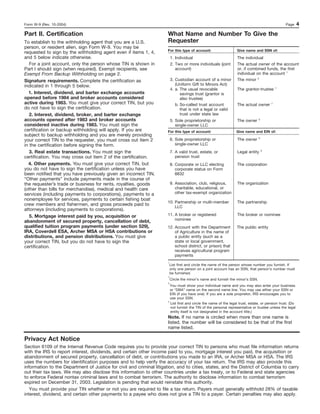 Form W-9 (Rev. 10-2004)                                                                                                                           Page      4
Part II. Certification                                                 What Name and Number To Give the
To establish to the withholding agent that you are a U.S.              Requester
person, or resident alien, sign Form W-9. You may be
                                                                       For this type of account:                   Give name and SSN of:
requested to sign by the withholding agent even if items 1, 4,
and 5 below indicate otherwise.                                            1. Individual                           The individual
   For a joint account, only the person whose TIN is shown in              2. Two or more individuals (joint       The actual owner of the account
Part I should sign (when required). Exempt recipients, see                    account)                             or, if combined funds, the first
Exempt From Backup Withholding on page 2.                                                                          individual on the account 1
Signature requirements. Complete the certification as                      3. Custodian account of a minor         The minor 2
indicated in 1 through 5 below.                                               (Uniform Gift to Minors Act)
                                                                                                                                              1
                                                                           4. a. The usual revocable               The grantor-trustee
  1. Interest, dividend, and barter exchange accounts                            savings trust (grantor is
opened before 1984 and broker accounts considered                                also trustee)
active during 1983. You must give your correct TIN, but you                   b. So-called trust account           The actual owner       1
do not have to sign the certification.                                           that is not a legal or valid
   2. Interest, dividend, broker, and barter exchange                            trust under state law
accounts opened after 1983 and broker accounts                             5. Sole proprietorship or               The owner      3

considered inactive during 1983. You must sign the                            single-owner LLC
certification or backup withholding will apply. If you are             For this type of account:                  Give name and EIN of:
subject to backup withholding and you are merely providing
                                                                                                                                  3
your correct TIN to the requester, you must cross out item 2               6. Sole proprietorship or               The owner
in the certification before signing the form.                                 single-owner LLC
                                                                                                                                      4
   3. Real estate transactions. You must sign the                          7. A valid trust, estate, or            Legal entity
certification. You may cross out item 2 of the certification.                 pension trust
  4. Other payments. You must give your correct TIN, but                   8. Corporate or LLC electing            The corporation
you do not have to sign the certification unless you have                     corporate status on Form
been notified that you have previously given an incorrect TIN.                8832
“Other payments” include payments made in the course of
the requester’s trade or business for rents, royalties, goods              9. Association, club, religious,        The organization
(other than bills for merchandise), medical and health care                   charitable, educational, or
services (including payments to corporations), payments to a                  other tax-exempt organization
nonemployee for services, payments to certain fishing boat
                                                                       10. Partnership or multi-member             The partnership
crew members and fishermen, and gross proceeds paid to                     LLC
attorneys (including payments to corporations).
   5. Mortgage interest paid by you, acquisition or                    11. A broker or registered                  The broker or nominee
abandonment of secured property, cancellation of debt,                     nominee
qualified tuition program payments (under section 529),                12. Account with the Department             The public entity
IRA, Coverdell ESA, Archer MSA or HSA contributions or                     of Agriculture in the name of
distributions, and pension distributions. You must give                    a public entity (such as a
your correct TIN, but you do not have to sign the                          state or local government,
certification.                                                             school district, or prison) that
                                                                           receives agricultural program
                                                                           payments
                                                                       1
                                                                           List first and circle the name of the person whose number you furnish. If
                                                                           only one person on a joint account has an SSN, that person’s number must
                                                                           be furnished.
                                                                       2
                                                                           Circle the minor’s name and furnish the minor’s SSN.
                                                                       3
                                                                         You must show your individual name and you may also enter your business
                                                                         or “DBA” name on the second name line. You may use either your SSN or
                                                                         EIN (if you have one). If you are a sole proprietor, IRS encourages you to
                                                                         use your SSN.
                                                                       4
                                                                         List first and circle the name of the legal trust, estate, or pension trust. (Do
                                                                         not furnish the TIN of the personal representative or trustee unless the legal
                                                                         entity itself is not designated in the account title.)
                                                                       Note. If no name is circled when more than one name is
                                                                       listed, the number will be considered to be that of the first
                                                                       name listed.

Privacy Act Notice
Section 6109 of the Internal Revenue Code requires you to provide your correct TIN to persons who must file information returns
with the IRS to report interest, dividends, and certain other income paid to you, mortgage interest you paid, the acquisition or
abandonment of secured property, cancellation of debt, or contributions you made to an IRA, or Archer MSA or HSA. The IRS
uses the numbers for identification purposes and to help verify the accuracy of your tax return. The IRS may also provide this
information to the Department of Justice for civil and criminal litigation, and to cities, states, and the District of Columbia to carry
out their tax laws. We may also disclose this information to other countries under a tax treaty, or to Federal and state agencies
to enforce Federal nontax criminal laws and to combat terrorism. The authority to disclose information to combat terrorism
expired on December 31, 2003. Legislation is pending that would reinstate this authority.
   You must provide your TIN whether or not you are required to file a tax return. Payers must generally withhold 28% of taxable
interest, dividend, and certain other payments to a payee who does not give a TIN to a payer. Certain penalties may also apply.
 