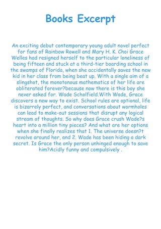 Books Excerpt
An exciting debut contemporary young adult novel perfect
for fans of Rainbow Rowell and Mary H. K. Choi Grace
Welles had resigned herself to the particular loneliness of
being fifteen and stuck at a third-tier boarding school in
the swamps of Florida, when she accidentally saves the new
kid in her class from being beat up. With a single aim of a
slingshot, the monotonous mathematics of her life are
obliterated forever?because now there is this boy she
never asked for. Wade Scholfield.With Wade, Grace
discovers a new way to exist. School rules are optional, life
is bizarrely perfect, and conversations about wormholes
can lead to make-out sessions that disrupt any logical
stream of thoughts. So why does Grace crush Wade?s
heart into a million tiny pieces? And what are her options
when she finally realizes that 1. The universe doesn?t
revolve around her, and 2. Wade has been hiding a dark
secret. Is Grace the only person unhinged enough to save
him?Acidly funny and compulsively .
 