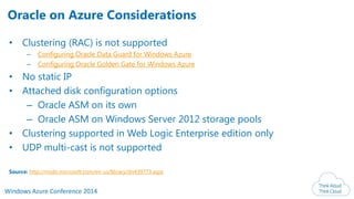 Windows Azure Conference 2014
• Clustering (RAC) is not supported
– Configuring Oracle Data Guard for Windows Azure
– Configuring Oracle Golden Gate for Windows Azure
• No static IP
• Attached disk configuration options
– Oracle ASM on its own
– Oracle ASM on Windows Server 2012 storage pools
• Clustering supported in Web Logic Enterprise edition only
• UDP multi-cast is not supported
Source: http://msdn.microsoft.com/en-us/library/dn439773.aspx
Oracle on Azure Considerations
 