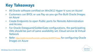 Windows Azure Conference 2014
Key Takeaways
• All Oracle software certified on Win2K12 Hyper-V runs on Azure!
• Customers can BYOL or use Pay-as-you-go Pre-Built Oracle Images
on Azure
• Create Endpoints to open Public ports for Remote Administration
and Access
• For Oracle Dataguard/GoldenGate configurations, the participating
VMs should be part of same availability set, Cloud service & Virtual
Network
• Refer http://msdn.microsoft.com/en-us/library/dn439770.aspx for configuring Oracle
Images on Azure
 