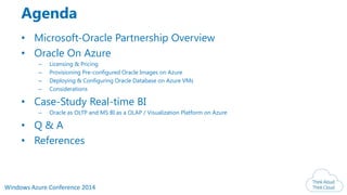 Windows Azure Conference 2014
Agenda
• Microsoft-Oracle Partnership Overview
• Oracle On Azure
– Licensing & Pricing
– Provisioning Pre-configured Oracle Images on Azure
– Deploying & Configuring Oracle Database on Azure VMs
– Considerations
• Case-Study Real-time BI
– Oracle as OLTP and MS BI as a OLAP / Visualization Platform on Azure
• Q & A
• References
 