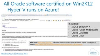 Windows Azure Conference 2014
All Oracle software certified on Win2K12
Hyper-V runs on Azure!
Note: Refer MOS Note 1563794.1 Certified Software on Microsoft Windows Server 2012 Hyper-V
Source: http://www.oracle.com/technetwork/topics/cloud/faq-1963009.html
Including:
• JAVA 6 and JAVA 7
• Oracle Fusion Middleware
• Oracle Database
• Oracle Linux
 