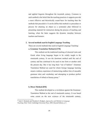 and applied linguists throughout the twentieth century. Common to
                each method is the belief that the teaching practices it supports provide
                a more effective and theoretically sound basis for teaching than the
                methods that preceded it. It can be define that method is a procedure or
                process for attaining an object as a systematic plan followed in
                presenting material for instruction during the process of teaching and
                learning, when the latter suggests the dynamic interplay between
                teachers and learners.


            2. Several methods used in English Language Teaching
                These are several methods that used in English Language Teaching:
                a. Grammar Translation Method (GTM)
                         This method out the traditional teaching of classical Latin and
                   Greek when living language began to be widely taught in the
                   nineteenth century. It was the dominant method until the end of
                   century and has continued to be used in one form or another until
                   the present day. But it has long been “out of fashion”. Grammar
                   Translation Method are used for whom foreign language learning
                   meant a tedious experience of memorizing endless lists of unusable
                   grammar rules and vocabulary and attempting to produce perfect
                   translations of stilted or literary prose.11




                b. Direct Method (DM)
                         This method developed as a revolution against the Grammar-
                   Translation Method at the end of nineteenth century. It was based
                   some extent on the new sciences of the nineteenth century,

11
  Jack C. Richards and Theodore S. Rodgers, Approaches and Methods in Language
Teaching, (New York: Cambridge University Press, 2001) Second Edition, p. 6.




                                              14
 