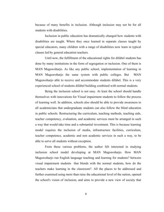 because of many benefits in inclusion. Although inclusion may not be for all
students with disabilities.
       Inclusion in public education has dramatically changed how students with
disabilities are taught. Where they once learned in separate classes taught by
special educators, many children with a range of disabilities now learn in typical
classes led by general education teachers.
       Until now, the fulfillment of the educational rights for difabel students has
done by many institutions in the form of segregation or inclusion. One of them is
MAN Maguwoharjo. As like any public school, implementation of learning in
MAN Maguwoharjo the same system with public colleges. But                     MAN
Maguwoharjo able to receive and accommodate students difabel. This is a very
experienced school of students difabel building combined with normal students.
       Being the inclusion school is not easy. At least the school should handle
themselves with innovations for Visual impairment students to follow the process
of learning well. In addition, schools also should be able to provide awareness to
all academicians that undergraduate students can also follow the blind education
in public schools. Restructuring the curriculum, teaching methods, teaching aids,
teacher competency, evaluation, and academic services must be arranged in such
a way that would take time and a substantial investment. This is because learning
model requires the inclusion of media, infrastructure facilities, curriculum,
teacher competence, academic and non academic services in such a way, to be
able to serve all students without exception.
       From these various problems, the author felt interested in studying
inclusion school model developing at MAN Maguwoharjo. How MAN
Maguwoharjo run English language teaching and learning for students? between
visual impairment students that blends with the normal students, how do the
teachers make learning in the classroom?. All the places to be addressed and
further examined using more than raise the educational level of the nation, opened
the school's vision of inclusion, and aims to provide a new view of society that



                                       4
 