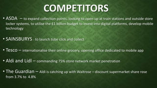 COMPETITORS
• ASDA – to expand collection points, looking to open up at train stations and outside store
locker systems, to utilise the £1 billion budget to invest into digital platforms, develop mobile
technology
• SAINSBURYS - to launch tube click and collect
• Tesco – internationalise their online grocery, opening office dedicated to mobile app
• Aldi and Lidl – commanding 75% store network market penetration
• The Guardian – Aldi is catching up with Waitrose – discount supermarket share rose
from 3.7% to 4.8%
 