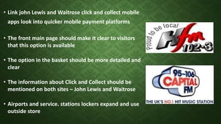 • Link john Lewis and Waitrose click and collect mobile
apps look into quicker mobile payment platforms
• The front main page should make it clear to visitors
that this option is available
• The option in the basket should be more detailed and
clear
• The information about Click and Collect should be
mentioned on both sites – John Lewis and Waitrose
• Airports and service. stations lockers expand and use
outside store
 