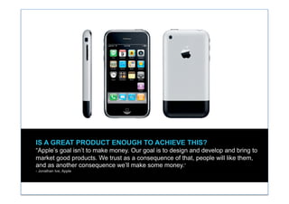 IS A GREAT PRODUCT ENOUGH TO ACHIEVE THIS?
“Apple’s goal isn’t to make money. Our goal is to design and develop and bring to
market good products. We trust as a consequence of that, people will like them,
and as another consequence we’ll make some money.”
- Jonathan Ive, Apple
 