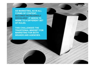 AS MARKETING, AS IN ALL
FORMS OF CONTENT,
BECOMES INCREASINGLY
SOCIALIZED, IT NEEDS TO
WORK TO A DIFFERENT SET
OF RULES.
THIS CHALLENGES THE
TRADITIONAL MINDSET FOR
MARKETING FOR BOTH
BRANDS AND AGENCIES.
 