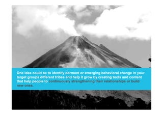 One idea could be to identify dormant or emerging behavioral change in your
target groups different tribes and help it grow by creating tools and content
that help people to continuously strengthening their relationships or build
new ones.
 