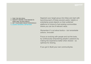 1. FIND THE BIG IDEAL
2. IDENTIFY WHERE YOUR BRAND IS
USED AND TALKED ABOUT.
3. SET YOUR MAIN OBJECTIVES/GOALS
4. LAUNCH SEVERAL INITIATIVES
Segment your target group into tribes and start with
launching each of these several useful, helpful or
entertaing social object/s on their preferred
platforms of choice to fuel existing communities
where you can be of relevant value.
Remember it´s not about tactics – but remarkable
actions. Innovate!
Focus on evolving with people and not the tools,
by continuously empowering people´s passions by
making the experience better when shared – so
optimize for sharing.
If you got it; Build your own community/ies.

 
 