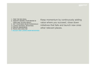 1. FIND THE BIG IDEAL
2. IDENTIFY WHERE YOUR BRAND IS
USED AND TALKED ABOUT.
3. SET YOUR MAIN OBJECTIVES/GOALS
4. LAUNCH SEVERAL INITIATIVES
5. CREATE AWARENESS
6. TRACK AND ANALYZE
7. ADJUST AND LAUNCH NEW INITIATIVES
Keep momentum by continuously adding
value where you succeed, close down
initiatives that fails and launch new ones
other relevant places.
 