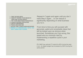 1. FIND THE BIG IDEAL
2. IDENTIFY WHERE YOUR BRAND IS
USED AND TALKED ABOUT.
3. SET YOUR MAIN OBJECTIVES/GOALS
4. LAUNCH SEVERAL INITIATIVES
5. CREATE AWARENESS
6. TRACK AND ANALYZE
7. ADJUST AND LAUNCH NEW INITIATIVES
8. REPEAT 4-7 CONTINUOUSLY UNTIL YOU
DON´T NEED STEP 5 AGAIN.
Repeat 4-7 again and again until you don´t
need Step 5 again… or can reduce it
significantly depending on what business
you´re in.
From time to time you will succeed with
genuinely useful and remarkable ideas that
will be looked upon as obvious when
launched. Sometimes you´ll go wrong. But
speed wins so minimize risks by
implementing a repetitive cycle in your
marketing.
PS. NIKE has reduced TV spend by 80% during the past
4 yrs - its digital budget has increased by 200% during the
same period.

 
 