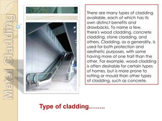 There are many types of cladding
              available, each of which has its
              own distinct benefits and
              drawbacks. To name a few,
              there's wood cladding, concrete
              cladding, stone cladding, and
              others. Cladding, as a generality, is
              used for both protection and
              aesthetic purposes, with some
              having more of one trait than the
              other. For example, wood cladding
              is often desirable for certain types
              of homes, but is more prone to
              rotting or mould than other types
              of cladding, such as concrete.




Type of cladding……..
 