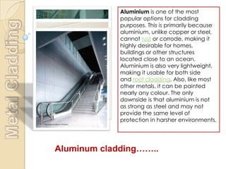 Aluminium is one of the most
             popular options for cladding
             purposes. This is primarily because
             aluminium, unlike copper or steel,
             cannot rust or corrode, making it
             highly desirable for homes,
             buildings or other structures
             located close to an ocean.
             Aluminium is also very lightweight,
             making it usable for both side
             and roof cladding. Also, like most
             other metals, it can be painted
             nearly any colour. The only
             downside is that aluminium is not
             as strong as steel and may not
             provide the same level of
             protection in harsher environments.




Aluminum cladding……..
 