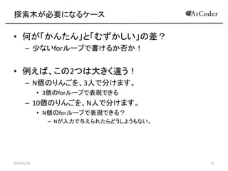 For文以外の探索が必要になるケース
• 何が「かんたん」と「むずかしい」の差？
– 少ないforループで書けるか否か！
• 例えば、この2つは大きく違う！
– N個のりんごを、3人で分けます。
• 3個のforループで表現できる
– 10個のりんごを、N人で分けます。
• N個のforループで表現できる？
– Nが入力で与えられたらどうしようもない。
2014/3/16 15
 