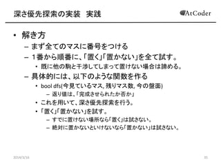 深さ優先探索の実装 実践
• 解き方
– まず全てのマスに番号をつける
– １番から順番に、「置く」「置かない」を全て試す。
• 既に他の駒と干渉してしまって置けない場合は諦める。
– 具体的には、以下のような関数を作る
• bool dfs(今見ているマス, 残りマス数, 今の盤面)
– 返り値は、「完成させられたか否か」
• これを用いて、深さ優先探索を行う。
• 「置く」「置かない」を試す。
– すでに置けない場所なら「置く」は試さない。
– 絶対に置かないといけないなら「置かない」は試さない。
2014/3/16 35
 