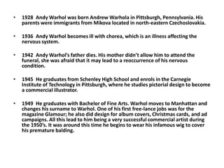 1928	Andy Warhol was born Andrew Warhola in Pittsburgh, Pennsylvania. His parents were immigrants from Mikova located in north-eastern Czechoslovakia. 1936	Andy Warhol becomes ill with chorea, which is an illness affecting the nervous system. 1942	Andy Warhol’s father dies. His mother didn’t allow him to attend the funeral, she was afraid that it may lead to a reoccurrence of his nervous condition. 1945	He graduates from Schenley High School and enrols in the Carnegie Institute of Technology in Pittsburgh, where he studies pictorial design to become a commercial illustrator. 1949	He graduates with Bachelor of Fine Arts. Warhol moves to Manhattan and changes his surname to Warhol. One of his first free-lance jobs was for the magazine Glamour; he also did design for album covers, Christmas cards, and ad campaigns. All this lead to him being a very successful commercial artist during the 1950’s. It was around this time he begins to wear his infamous wig to cover his premature balding.