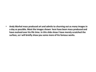 Andy Warhol mass produced art and admits to churning out as many images in a day as possible. Most the images shown  here have been mass produced and have evolved over his life time. In this slide show I have merely scratched the surface, so I will briefly show you some more of his famous works.