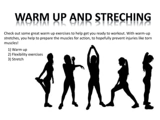 Check out some great warm up exercises to help get you ready to workout. With warm-up 
stretches, you help to prepare the muscles for action, to hopefully prevent injuries like torn 
muscles! 
1) Warm up 
2) Flexibility exercises 
3) Stretch 
 