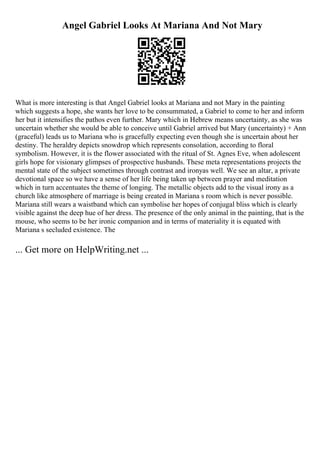 Angel Gabriel Looks At Mariana And Not Mary
What is more interesting is that Angel Gabriel looks at Mariana and not Mary in the painting
which suggests a hope, she wants her love to be consummated, a Gabriel to come to her and inform
her but it intensifies the pathos even further. Mary which in Hebrew means uncertainty, as she was
uncertain whether she would be able to conceive until Gabriel arrived but Mary (uncertainty) + Ann
(graceful) leads us to Mariana who is gracefully expecting even though she is uncertain about her
destiny. The heraldry depicts snowdrop which represents consolation, according to floral
symbolism. However, it is the flower associated with the ritual of St. Agnes Eve, when adolescent
girls hope for visionary glimpses of prospective husbands. These meta representations projects the
mental state of the subject sometimes through contrast and ironyas well. We see an altar, a private
devotional space so we have a sense of her life being taken up between prayer and meditation
which in turn accentuates the theme of longing. The metallic objects add to the visual irony as a
church like atmosphere of marriage is being created in Mariana s room which is never possible.
Mariana still wears a waistband which can symbolise her hopes of conjugal bliss which is clearly
visible against the deep hue of her dress. The presence of the only animal in the painting, that is the
mouse, who seems to be her ironic companion and in terms of materiality it is equated with
Mariana s secluded existence. The
... Get more on HelpWriting.net ...
 