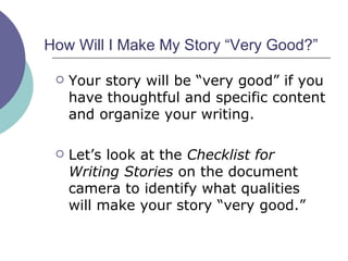 How Will I Make My Story “Very Good?”  Your story will be “very good” if you have thoughtful and specific content and organize your writing. Let’s look at the  Checklist for Writing Stories  on the document camera to identify what qualities will make your story “very good.”  