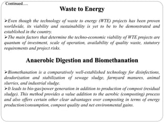 Waste to Energy
Even though the technology of waste to energy (WTE) projects has been proven
worldwide, its viability and sustainability is yet to be to be demonstrated and
established in the country.
The main factors that determine the techno-economic viability of WTE projects are
quantum of investment, scale of operation, availability of quality waste, statutory
requirements and project risks.
Anaerobic Digestion and Biomethanation
Biomethanation is a comparatively well-established technology for disinfections,
deodorization and stabilization of sewage sludge, farmyard manures, animal
slurries, and industrial sludge.
It leads to bio-gas/power generation in addition to production of compost (residual
sludge). This method provides a value addition to the aerobic (composting) process
and also offers certain other clear advantages over composting in terms of energy
production/consumption, compost quality and net environmental gains.
Continued….
 