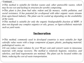 This method is suitable for kitchen wastes and, other putrescible wastes, which
may be too wet and lacking in structure for aerobic composting.
This plant is free from bad odor, rodent and fly menace, visible pollution, and
social resistance. It has potential for co-disposal with other organic waste streams
from agro-based industry. The plant can be scaled up depending on the availability
of the waste.
This method is suitable for only the organic biodegradable fraction of MSW; it
does not degrade any complex organics or oils, grease, or ligno-cellulosic materials
such as yard waste.
Incineration
This method, commonly used in developed countries is most suitable for high
calorific value waste with a large component of paper, plastic, packaging material,
pathological wastes, etc.
It can reduce waste volumes by over 90 per cent and convert waste to innocuous
material, with energy recovery. The method is relatively hygienic, noiseless, and
odorless, and land requirements are minimal. The plant can be located within city
limits, reducing the cost of waste transportation.
Continued….
 