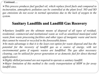 This process produces fuel gas/fuel oil, which replace fossil fuels and compared to
incineration, atmospheric pollution can be controlled at the plant level. NO and SO
gas emissions do not occur in normal operations due to the lack of oxygen in the
system.
Sanitary Landfills and Landfill Gas Recovery
Sanitary landfills are the ultimate means of disposal of all types of residual,
residential, commercial and institutional waste as well as unutilized municipal solid
waste from waste processing facilities and other types of inorganic waste and inerts
that cannot be reused or recycled in the foreseeable future.
Its main advantage is that it is the least cost option for waste disposal and has the
potential for the recovery of landfill gas as a source of energy, with net
environmental gains if organic wastes are landfilled. The gas after necessary
cleaning, can be utilized for power generation or as domestic fuel for direct thermal
applications1.
Highly skilled personnel are not required to operate a sanitary landfill.
Major limitation of this method is the costly transportation of MSW to far away
landfill sites.
Continued….
 