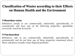 Classification of Wastes according to their Effects
on Human Health and the Environment
Hazardous wastes
Substances unsafe to use commercially, industrially, agriculturally, or
economically and have any of the following properties- ignitability,
corrosivity, reactivity & toxicity.
Non-hazardous
Substances safe to use commercially, industrially, agriculturally, or
economically and do not have any of those properties mentioned above.
These substances usually create disposal problems.
 