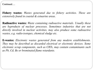 Fishery wastes: Wastes generated due to fishery activities. These are
extensively found in coastal & estuarine areas.
Radioactive wastes: Waste containing radioactive materials. Usually these
are byproducts of nuclear processes. Sometimes industries that are not
directly involved in nuclear activities, may also produce some radioactive
wastes, e.g. radio-isotopes, chemical sludge etc.
E-wastes: Electronic wastes generated from any modern establishments.
They may be described as discarded electrical or electronic devices. Some
electronic scrap components, such as CRTs, may contain contaminants such
as Pb, Cd, Be or brominated flame retardants.
Continued….
 