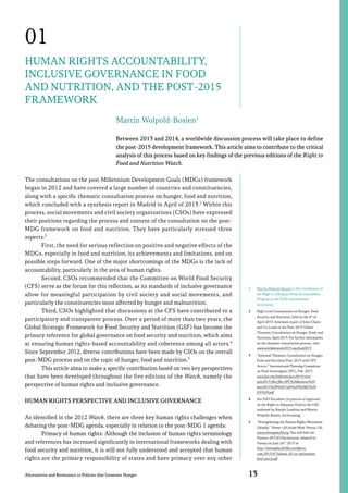 01
Human Rights Accountability,
Inclusive Governance in Food
and Nutrition, and the Post-2015
Framework
Martin Wolpold-Bosien1
Between 2013 and 2014, a worldwide discussion process will take place to define
the post-2015 development framework. This article aims to contribute to the critical
analysis of this process based on key findings of the previous editions of the Right to
Food and Nutrition Watch.
The consultations on the post Millennium Development Goals (MDGs) framework
began in 2012 and have covered a large number of countries and constituencies,
along with a specific thematic consultation process on hunger, food and nutrition,
which concluded with a synthesis report in Madrid in April of 2013.2 Within this
process, social movements and civil society organizations (CSOs) have expressed
their positions regarding the process and content of the consultation on the postMDG framework on food and nutrition. They have particularly stressed three
aspects:3
First, the need for serious reflection on positive and negative effects of the
MDGs, especially in food and nutrition, its achievements and limitations, and on
possible steps forward. One of the major shortcomings of the MDGs is the lack of
accountability, particularly in the area of human rights.
Second, CSOs recommended that the Committee on World Food Security
(CFS) serve as the forum for this reflection, as its standards of inclusive governance
allow for meaningful participation by civil society and social movements, and
particularly the constituencies most affected by hunger and malnutrition.
Third, CSOs highlighted that discussions at the CFS have contributed to a
participatory and transparent process. Over a period of more than two years, the
Global Strategic Framework for Food Security and Nutrition (GSF) has become the
primary reference for global governance on food security and nutrition, which aims
at ensuring human rights-based accountability and coherence among all actors.4
Since September 2012, diverse contributions have been made by CSOs on the overall
post-MDG process and on the topic of hunger, food and nutrition.5
This article aims to make a specific contribution based on two key perspectives
that have been developed throughout the five editions of the Watch, namely the
perspective of human rights and inclusive governance.
Human rights perspective and inclusive governance
As identified in the 2012 Watch, there are three key human rights challenges when
debating the post-MDG agenda, especially in relation to the post-MDG 1 agenda:
Primacy of human rights: Although the inclusion of human rights terminology
and references has increased significantly in international frameworks dealing with
food security and nutrition, it is still not fully understood and accepted that human
rights are the primary responsibility of states and have primacy over any other
Alternatives and Resistance to Policies that Generate Hunger

1	

Martin Wolpold-Bosien is the Coordinator of
the Right to Adequate Food Accountability
Program at the FIAN International
Secretariat.

2	

High Level Consultation on Hunger, Food
Security and Nutrition, held on the 4th of
April 2013, Synthesis report of Joint Chairs
and Co-Leads of the Post-2015 Global
Thematic Consultation on Hunger, Food, and
Nutrition, April 2013. For further information
on the thematic consultation process, visit:
www.worldwewant2015.org/food2015.

3	

“Informal Thematic Consultation on Hunger,
Food and Nutrition Post-2015 with CFS
Actors.” International Planning Committee
on Food Sovereignty (IPC), Feb. 2013.
www.fao.org/fsnforum/post2015/sites/
post2015/files/files/IPC%20declarat%20
post2015%2B%2011feb%20%28ES%20
EN%29.pdf.

4	

See FAO Factsheet (in process of approval)
on the Right to Adequate Food in the GSF,
authored by Natalia Landívar and Martin
Wolpold-Bosien, forthcoming.

5	

“Strengthening the Human Rights Movement
Globally.” Vienna +20 Action Week. Vienna +20.
www.viennaplus20.org. You will find the
Vienna+20 CSO Declaration, adopted in
Vienna on June 26th, 2013 at:
http://viennaplus20.files.wordpress.
com/2013/07/vienna-20-cso-declarationfinal-post2.pdf.

13

 