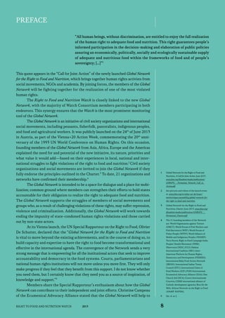 Preface
“All human beings, without discrimination, are entitled to enjoy the full realization
of the human right to adequate food and nutrition. This right guarantees people’s
informed participation in the decision-making and elaboration of public policies
assuring an economically, politically, socially and ecologically sustainable supply
of adequate and nutritious food within the frameworks of food and of people’s
sovereignty; […]”1
This quote appears in the “Call for Joint Action” of the newly launched Global Network
for the Right to Food and Nutrition, which brings together human rights activists from
social movements, NGOs and academia. By joining forces, the members of the Global
Network will be fighting together for the realization of one of the most violated
human rights.
The Right to Food and Nutrition Watch is closely linked to the new Global
Network, with the majority of Watch Consortium members participating in both
endeavors. This synergy ensures that the Watch is the most prominent monitoring
tool of the Global Network.
The Global Network is an initiative of civil society organizations and international
social movements, including peasants, fisherfolk, pastoralists, indigenous peoples,
and food and agricultural workers. It was publicly launched on the 24th of June 2013
in Austria, as part of the Vienna+20 Action Week, commemorating the 20th anni­
versary of the 1993 UN World Conference on Human Rights. On this occasion,
founding members of the Global Network from Asia, Africa, Europe and the Americas
explained the need for and potential of the new initiative, its nature, priorities and
what value it would add—based on their experiences in local, national and inter­
national struggles to fight violations of the right to food and nutrition.2 Civil society
organizations and social movements are invited to join the Global Network if they
fully endorse the principles outlined in the Charter.3 To date, 21 organizations and
networks have confirmed their membership.4
The Global Network is intended to be a space for dialogue and a place for mobilization; common ground where members can strengthen their efforts to hold states
accountable for their obligation to realize the right to adequate food and nutrition.
The Global Network supports the struggles of members of social movements and
groups who, as a result of challenging violations of these rights, may suffer repression,
violence and criminalization. Additionally, the Global Network will work towards
ending the impunity of state-condoned human rights violations and those carried
out by non-state actors.
At its Vienna launch, the UN Special Rapporteur on the Right to Food, Olivier
De Schutter, declared that the “Global Network for the Right to Food and Nutrition
is vital to move beyond the existing achievements, and in the course of doing so, to
build capacity and expertise to have the right to food become transformational and
effective in the international agenda. The convergence of the Network sends a very
strong message that is empowering for all the institutional actors that seek to improve
accountability and democracy in the food systems. Courts, parliamentarians and
national human rights institutions will not move unless you move first. They will only
make progress if they feel that they benefit from this support. I do not know whether
you need them, but I certainly know that they need you as a source of inspiration, of
knowledge and support.”5
Members share the Special Rapporteur’s enthusiasm about how the Global
Network can contribute to their independent and joint efforts. Christine Campeau
of the Ecumenical Advocacy Alliance stated that the Global Network will help to
Right to Food and Nutrition Watch

2013

1	

Global Network for the Right to Food and
Nutrition, A Call for Joint Action, June 2013.
www.fian.org/fileadmin/media/publications/
GNRtFN_-_Formatted_Network_Call_to_
Action.pdf.

2	

See pictures and videos of the launch event
at: www.fian.org/en/what-we-do/issues/
monitoringaccountability/global-network-forthe-right-to-food-and-nutrition.

3	

Global Network for the Right to Food and
Nutrition, Charter, June 2013. www.fian.org/
fileadmin/media/publications/GNRtFN_-_
Formatted_Charter.pdf.

4	

The 21 founding members of the Network
are: World Organization against Torture
(OMCT); World Forum of Fish Workers and
Fish Harvesters (WFF); World Forum of
Fisher People (WFFP); World Alliance of
Mobile and Indigenous Peoples (WAMIP);
Terra Nuova; Right to Food Campaign India;
Peoples’ Health Movement (PHM);
Observatori DESC; ICCO; Habitat
International Coalition (HIC); InterAmerican Platform for Human Rights,
Democracy and Development (PIDHDD);
International Baby Food Action Network
(IBFAN); International Indian Treaty
Council (IITC); International Union of
Food Workers (IUF); FIAN International;
Ecumenical Advocacy Alliance (EAA); Dan
Church Aid (DCA); Centro Internazionale
Crocevia; CIDSE international alliance of
Catholic development agencies; Brot für die
Welt; African Network on the Right to Food
(ANoRF-RAPDA).

5	

Op. cit. at 2.

8

 