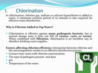 I. Chlorination
In chlorination, chlorine gas, sodium or calcium hypochlorite is added to
water. A minimum reaction period of 20 minutes is also required for
effective water disinfection.
Why is Chlorine Added to Tap Water?
 Chlorination is effective against many pathogenic bacteria, but at
normal dosage rates it does not kill all viruses, cysts, or worms.
When combined with filtration, chlorination is an excellent way to
disinfect drinking water supplies.
Factors affecting chlorine efficiency: Interaction between chlorine and
the microorganisms results in an effective disinfection process:
 Contact time varies with chlorine concentration.
 The type of pathogens present and dose
 pH
 Temperature of the water.
 