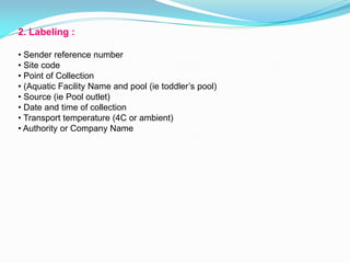 2. Labeling :
• Sender reference number
• Site code
• Point of Collection
• (Aquatic Facility Name and pool (ie toddler’s pool)
• Source (ie Pool outlet)
• Date and time of collection
• Transport temperature (4C or ambient)
• Authority or Company Name
 