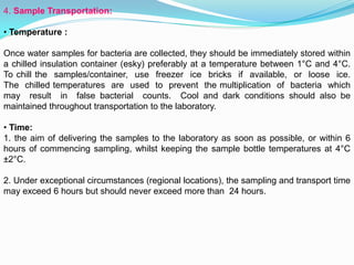 4. Sample Transportation:
• Temperature :
Once water samples for bacteria are collected, they should be immediately stored within
a chilled insulation container (esky) preferably at a temperature between 1°C and 4°C.
To chill the samples/container, use freezer ice bricks if available, or loose ice.
The chilled temperatures are used to prevent the multiplication of bacteria which
may result in false bacterial counts. Cool and dark conditions should also be
maintained throughout transportation to the laboratory.
• Time:
1. the aim of delivering the samples to the laboratory as soon as possible, or within 6
hours of commencing sampling, whilst keeping the sample bottle temperatures at 4°C
±2°C.
2. Under exceptional circumstances (regional locations), the sampling and transport time
may exceed 6 hours but should never exceed more than 24 hours.
 