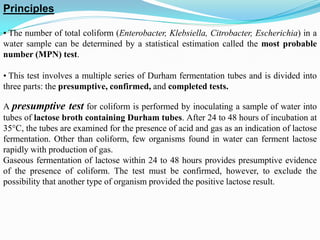 Principles
• The number of total coliform (Enterobacter, Klebsiella, Citrobacter, Escherichia) in a
water sample can be determined by a statistical estimation called the most probable
number (MPN) test.
• This test involves a multiple series of Durham fermentation tubes and is divided into
three parts: the presumptive, confirmed, and completed tests.
A presumptive test for coliform is performed by inoculating a sample of water into
tubes of lactose broth containing Durham tubes. After 24 to 48 hours of incubation at
35°C, the tubes are examined for the presence of acid and gas as an indication of lactose
fermentation. Other than coliform, few organisms found in water can ferment lactose
rapidly with production of gas.
Gaseous fermentation of lactose within 24 to 48 hours provides presumptive evidence
of the presence of coliform. The test must be confirmed, however, to exclude the
possibility that another type of organism provided the positive lactose result.
 