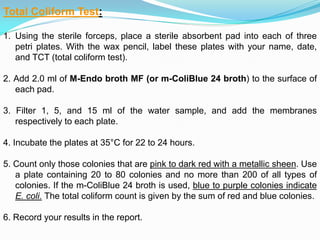 :Total Coliform Test
1. Using the sterile forceps, place a sterile absorbent pad into each of three
petri plates. With the wax pencil, label these plates with your name, date,
and TCT (total coliform test).
2. Add 2.0 ml of M-Endo broth MF (or m-ColiBlue 24 broth) to the surface of
each pad.
3. Filter 1, 5, and 15 ml of the water sample, and add the membranes
respectively to each plate.
4. Incubate the plates at 35°C for 22 to 24 hours.
5. Count only those colonies that are pink to dark red with a metallic sheen. Use
a plate containing 20 to 80 colonies and no more than 200 of all types of
colonies. If the m-ColiBlue 24 broth is used, blue to purple colonies indicate
E. coli. The total coliform count is given by the sum of red and blue colonies.
6. Record your results in the report.
 