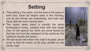 Setting
● The setting is the same, and the time is the same in
both acts. Each act begins early in the morning,
just as the tramps are awakening, and both acts
close with the moon having risen.
● The action takes place in exactly the same
landscape-a lonely, isolated road with one single
tree. (In the second act, there are some leaves on
the tree, but from the viewpoint of the audience, the
setting is exactly the same.)
● We are never told where this road is located; all we
know is that the action of the play unfolds on this
lonely road.
 