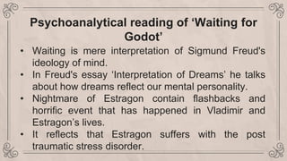 Psychoanalytical reading of ‘Waiting for
Godot’
• Waiting is mere interpretation of Sigmund Freud's
ideology of mind.
• In Freud's essay ‘Interpretation of Dreams’ he talks
about how dreams reflect our mental personality.
• Nightmare of Estragon contain flashbacks and
horrific event that has happened in Vladimir and
Estragon’s lives.
• It reflects that Estragon suffers with the post
traumatic stress disorder.
 