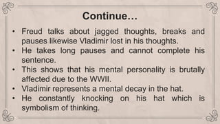 Continue…
• Freud talks about jagged thoughts, breaks and
pauses likewise Vladimir lost in his thoughts.
• He takes long pauses and cannot complete his
sentence.
• This shows that his mental personality is brutally
affected due to the WWII.
• Vladimir represents a mental decay in the hat.
• He constantly knocking on his hat which is
symbolism of thinking.
 