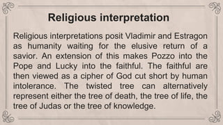 Religious interpretation
Religious interpretations posit Vladimir and Estragon
as humanity waiting for the elusive return of a
savior. An extension of this makes Pozzo into the
Pope and Lucky into the faithful. The faithful are
then viewed as a cipher of God cut short by human
intolerance. The twisted tree can alternatively
represent either the tree of death, the tree of life, the
tree of Judas or the tree of knowledge.
 